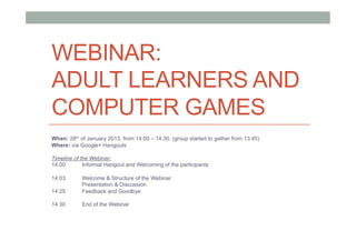 WEBINAR:
ADULT LEARNERS AND
COMPUTER GAMES
When: 28th of January 2013, from 14:00 – 14:30. (group started to gather from 13:45)
Where: via Google+ Hangouts

Timeline of the Webinar:
14:00        Informal Hangout and Welcoming of the participants

14:03       Welcome & Structure of the Webinar
            Presentation & Discussion
14:25       Feedback and Goodbye

14:30       End of the Webinar
 