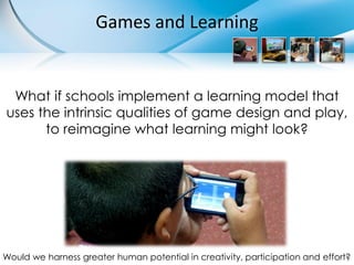Games and Learning


 What if schools implement a learning model that
uses the intrinsic qualities of game design and play,
      to reimagine what learning might look?




Would we harness greater human potential in creativity, participation and effort?
 