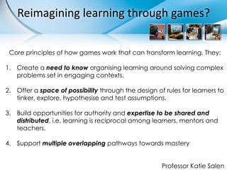 Reimagining learning through games?


 Core principles of how games work that can transform learning. They:

1. Create a need to know organising learning around solving complex
   problems set in engaging contexts.

2. Offer a space of possibility through the design of rules for learners to
   tinker, explore, hypothesise and test assumptions.

3. Build opportunities for authority and expertise to be shared and
   distributed, i.e. learning is reciprocal among learners, mentors and
   teachers.

4. Support multiple overlapping pathways towards mastery


                                                     Professor Katie Salen
 