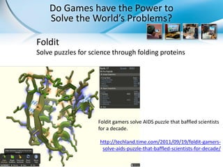 Do Games have the Power to
    Solve the World’s Problems?

Foldit
Solve puzzles for science through folding proteins




                    Foldit gamers solve AIDS puzzle that baffled scientists
                    for a decade.

                     http://techland.time.com/2011/09/19/foldit-gamers-
                      solve-aids-puzzle-that-baffled-scientists-for-decade/
 