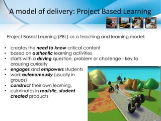 A model of delivery: Project Based Learning


 Project Based Learning (PBL) as a teaching and learning model:

• creates the need to know critical content
• based on authentic learning activities
• starts with a driving question, problem or challenge - key to
  arousing curiosity
• engages and empowers students
• work autonomously (usually in
  groups)
• construct their own learning,
• culminates in realistic, student
  created products
 