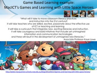 Game Based Learning example:
MacICT’s Games and Learning with Little Space Heroes

                  “What will it take to move classroom literacy practices
                           and instruction into the 21st century?
 It will take teachers who are skilled, excited, passionate about the effective use
                              of ICT or teaching and learning.
   It will take a curriculum that integrates new, exciting literacies and instruction.
       It will take courageous and bold initiatives that include yet unimagined
                      information and communication technologies
       and these will result in the development of unimagined new literacies.”
                                                              Associate Professor Kaye Lowe




http://web2.macquarieict.schools.nsw.edu.au/blog/2012/03/17/games-and-learning-with-little-space-heroes/
 