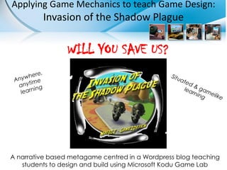 Applying Game Mechanics to teach Game Design:
         Invasion of the Shadow Plague

                 WILL YOU SAVE US?




A narrative based metagame centred in a Wordpress blog teaching
   students to design and build using Microsoft Kodu Game Lab
 