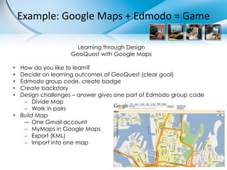 Example: Google Maps + Edmodo = Game

                     Learning through Design
                   GeoQuest with Google Maps

• How do you like to learn?
• Decide on learning outcomes of GeoQuest (clear goal)
• Edmodo group code, create badge
• Create backstory
• Design challenges – answer gives one part of Edmodo group code
    Divide Map
    Work in pairs
• Build Map
   ― One Gmail account
    MyMaps in Google Maps
    Export (KML)
    Import into one map
 