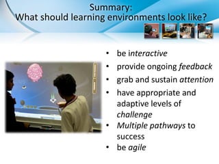 Summary:
What should learning environments look like?


                    • be interactive
                    • provide ongoing feedback
                    • grab and sustain attention
                    • have appropriate and
                      adaptive levels of
                      challenge
                    • Multiple pathways to
                      success
                    • be agile
 