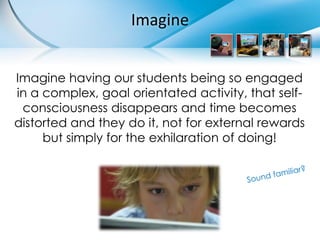 Imagine


Imagine having our students being so engaged
in a complex, goal orientated activity, that self-
 consciousness disappears and time becomes
distorted and they do it, not for external rewards
     but simply for the exhilaration of doing!
 