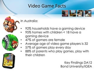 Video Game Facts

In Australia:

•   92% households have a gaming device
•   95% homes with children < 18 have a
    gaming device
•   47% of gamers are female
•   Average age of video game players is 32
•   57% of gamers play every day
•   88% of parents who play games, play with
    their children

                            Key Findings DA12
                          Bond University/iGEA
 