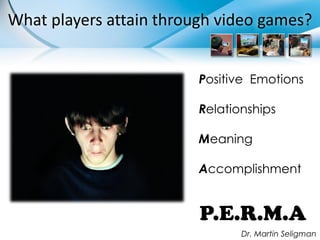 What players attain through video games?


                         Positive Emotions

                         Relationships

                         Meaning

                         Accomplishment


                         P.E.R.M.A
                                Dr. Martin Seligman
 