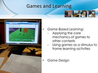 Games and Learning



      •   Game Based Learning:
          - Applying the core
            mechanics of games to
            other contexts
          - Using games as a stimulus to
            frame learning activities


      •   Game Design
 