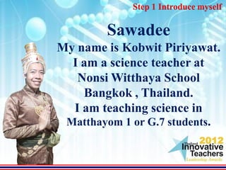 Step 1 Introduce myself

        Sawadee
My name is Kobwit Piriyawat.
  I am a science teacher at
   Nonsi Witthaya School
    Bangkok , Thailand.
  I am teaching science in
 Matthayom 1 or G.7 students.
 