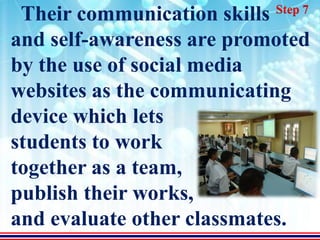 Step 7
 Their communication skills
and self-awareness are promoted
by the use of social media
websites as the communicating
device which lets
students to work
together as a team,
publish their works,
and evaluate other classmates.
 