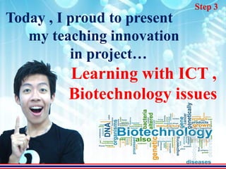Step 3
Today , I proud to present
   my teaching innovation
          in project…
         Learning with ICT ,
         Biotechnology issues
 
