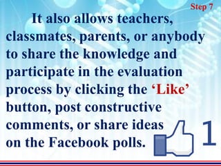 Step 7
    It also allows teachers,
classmates, parents, or anybody
to share the knowledge and
participate in the evaluation
process by clicking the ‘Like’
button, post constructive
comments, or share ideas
on the Facebook polls.
 