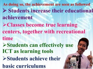  Students increase their educational
achievement
Classes become true learning
centers, together with recreational
time
Students can effectively use
ICT as learning tools
Students achieve their
basic curriculums
 