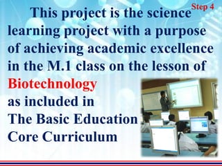 Step 4
    This project is the science
learning project with a purpose
of achieving academic excellence
in the M.1 class on the lesson of
Biotechnology
as included in
The Basic Education
Core Curriculum
 