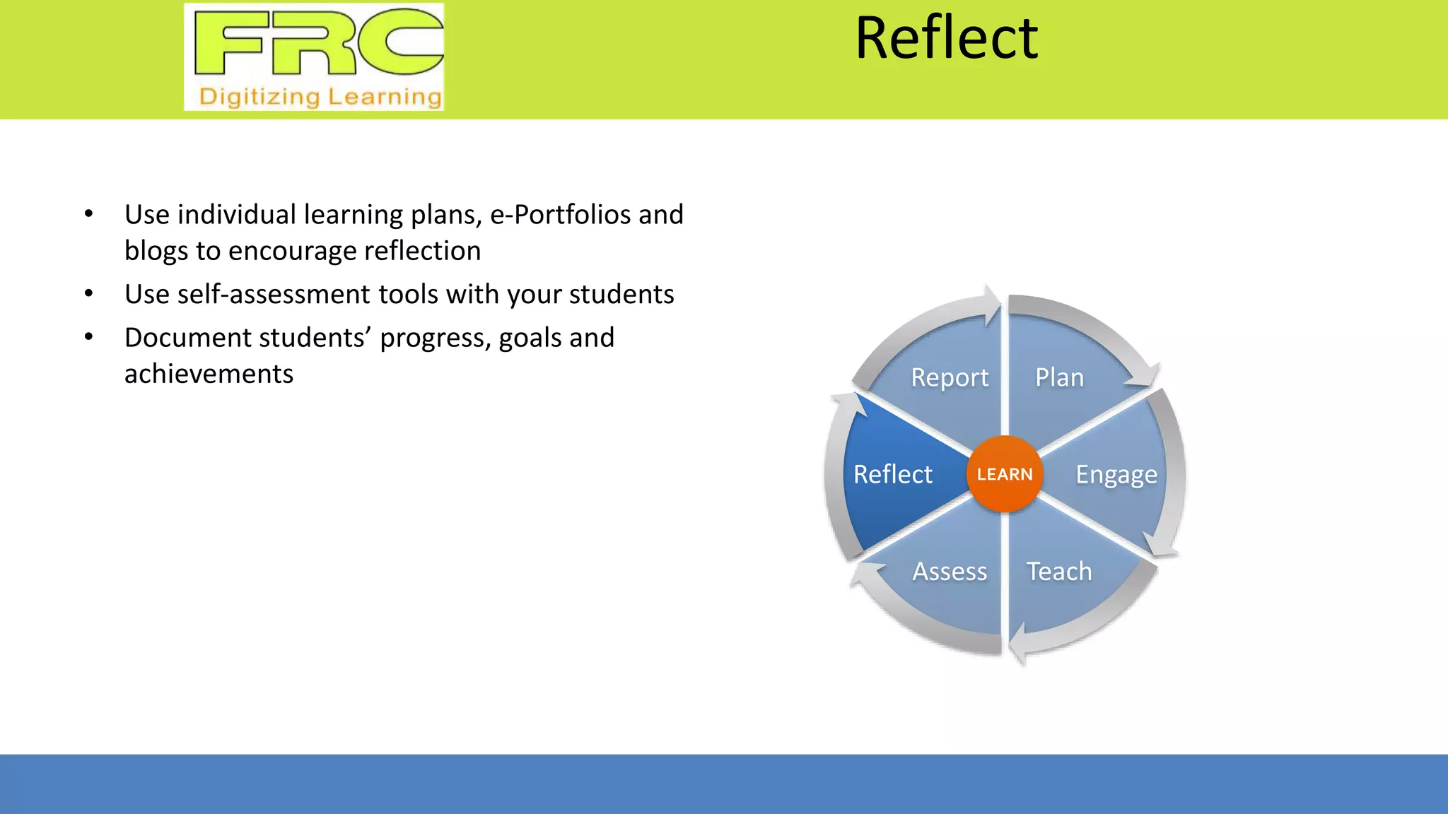 Reflect
• Use individual learning plans, e-Portfolios and
blogs to encourage reflection
• Use self-assessment tools with your students
• Document students’ progress, goals and
achievements Plan
Engage
TeachAssess
Reflect
Report
LEARN
 