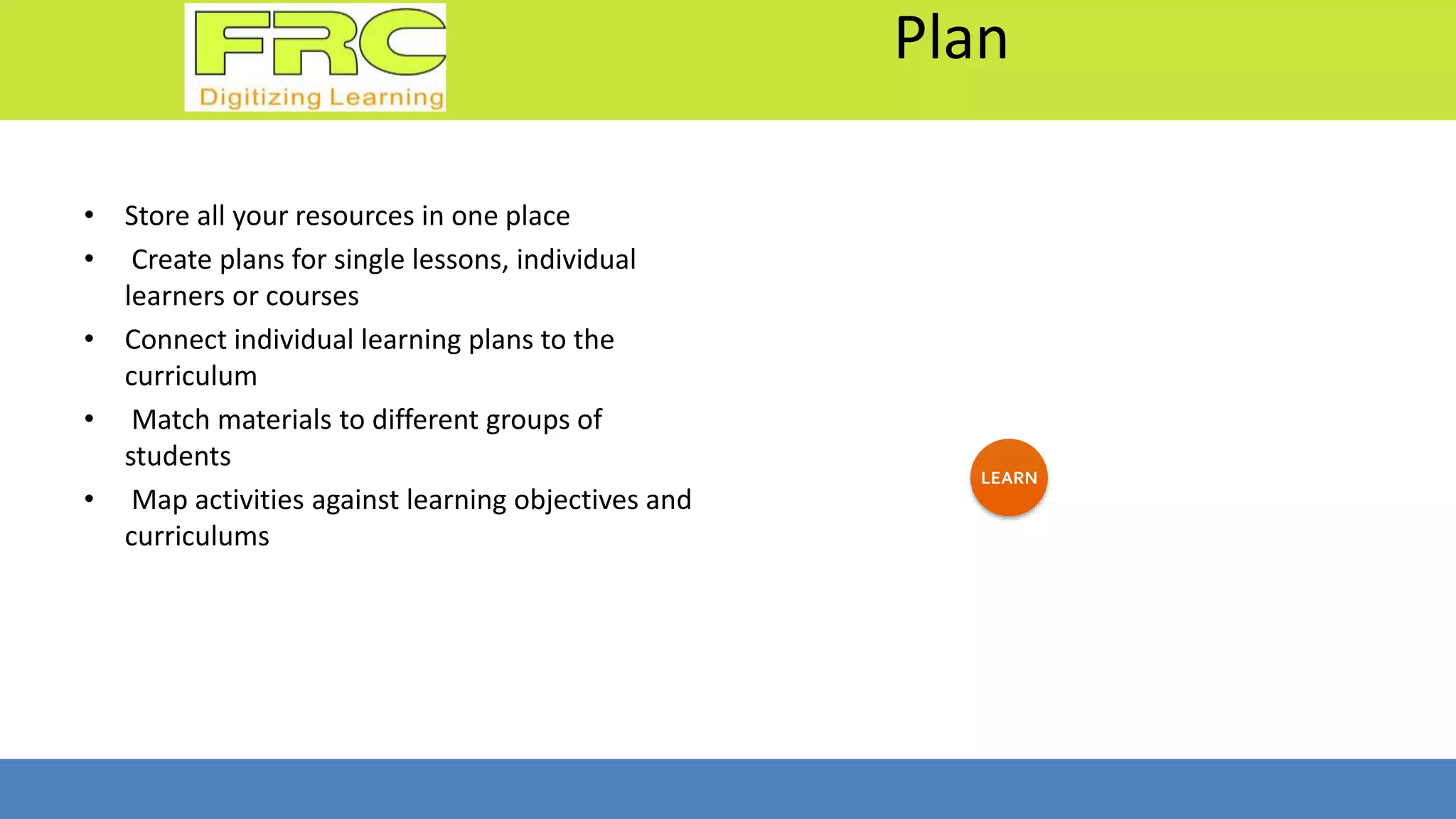 Plan
• Store all your resources in one place
• Create plans for single lessons, individual
learners or courses
• Connect individual learning plans to the
curriculum
• Match materials to different groups of
students
• Map activities against learning objectives and
curriculums
LEARN
 