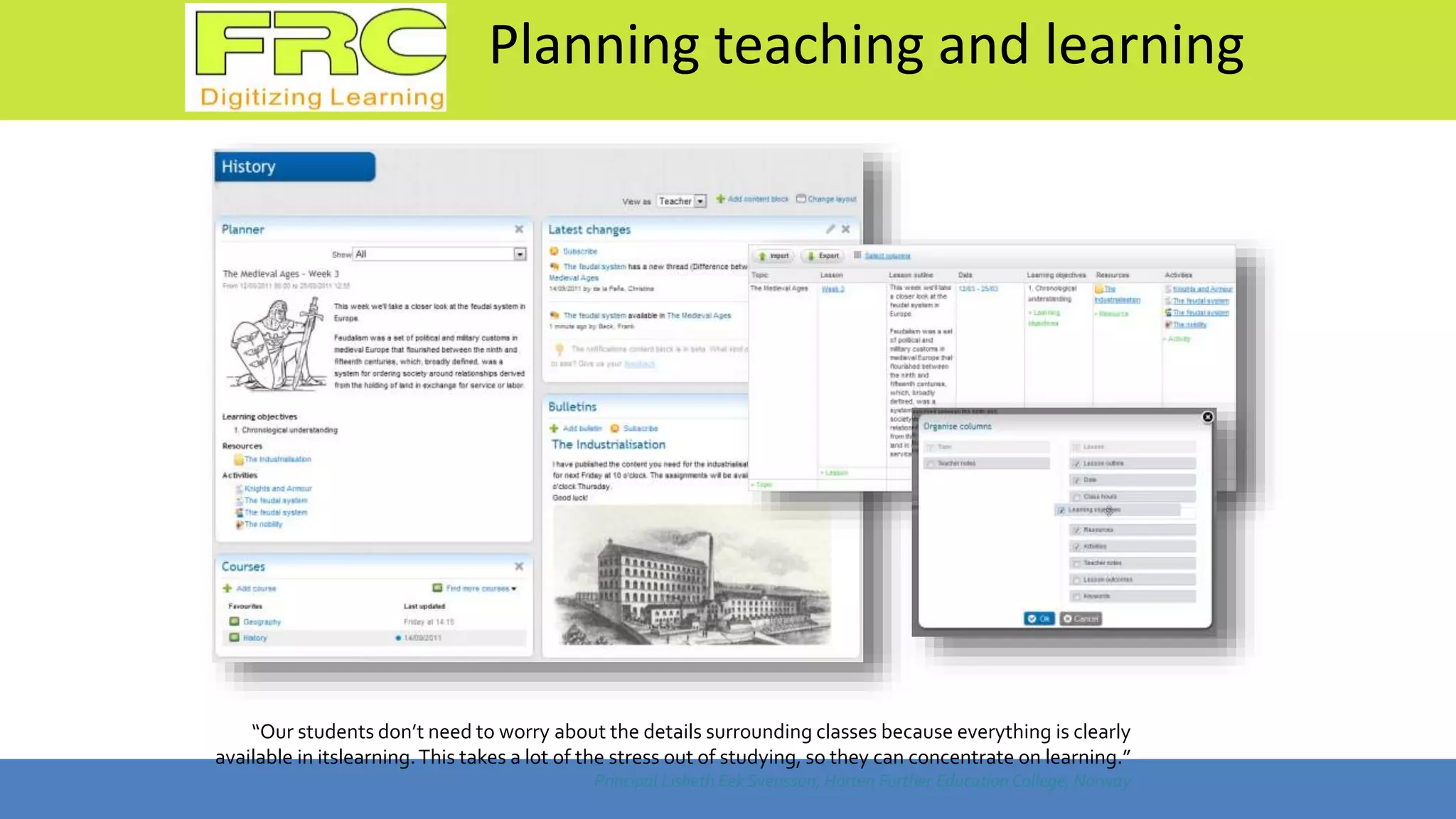 Planning teaching and learning
“Our students don’t need to worry about the details surrounding classes because everything is clearly
available in itslearning.This takes a lot of the stress out of studying, so they can concentrate on learning.”
Principal Lisbeth Eek Svensson, Horten Further Education College, Norway
 