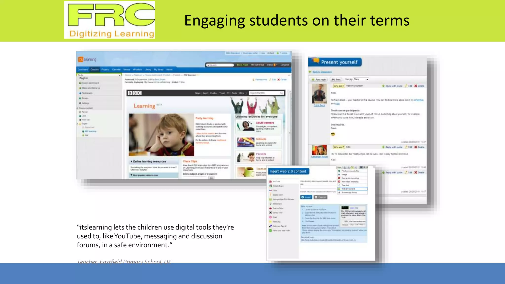 Engaging students on their terms
“itslearning lets the children use digital tools they’re
used to, likeYouTube, messaging and discussion
forums, in a safe environment.”
Teacher, Eastfield Primary School, UK
 