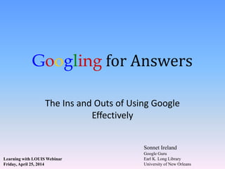 Googling for Answers
The Ins and Outs of Using Google
Effectively
Sonnet Ireland
Google Guru
Earl K. Long Library
University of New Orleans
Learning with LOUIS Webinar
Friday, April 25, 2014
 