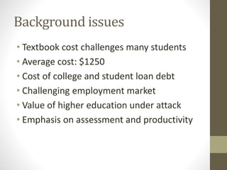 Background issues
• Textbook cost challenges many students
• Average cost: $1250
• Cost of college and student loan debt
• Challenging employment market
• Value of higher education under attack
• Emphasis on assessment and productivity
 