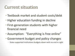 Current situation
• Textbook market and student costs/debt
• Higher education funding in decline
• First-generation students with higher
financial need
• Assumption: “Everything is free online”
• Government budget and policy changes
• State-supported institutions budgets down with no end in sight
 