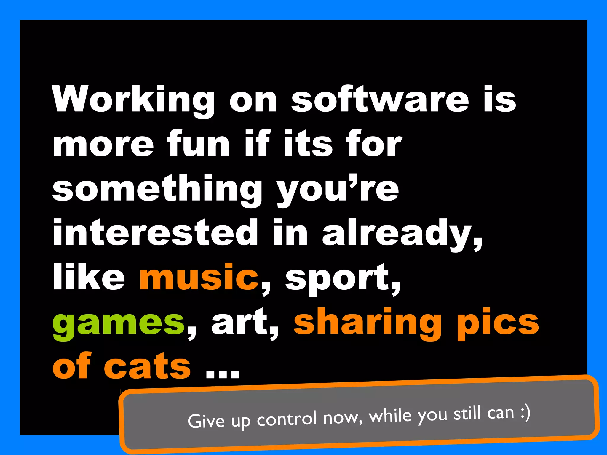 Working on software is
more fun if its for
something you’re
interested in already,
like music, sport,
games, art, sharing pics
of cats …
      Gi ve up control now, while you still can :)
 