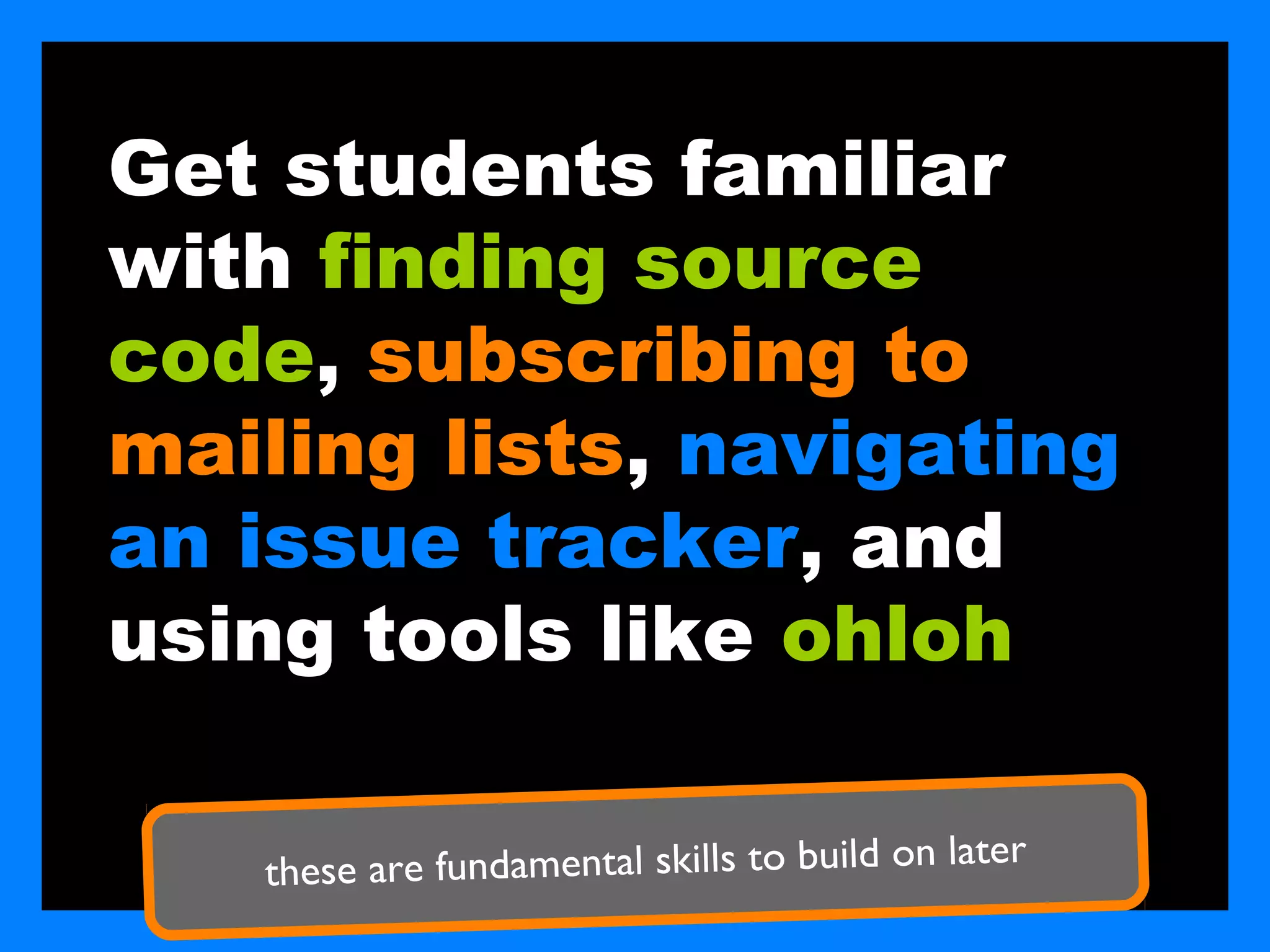 Get students familiar
with finding source
code, subscribing to
mailing lists, navigating
an issue tracker, and
using tools like ohloh

                                              later
   these are fundamental skills to build on
 