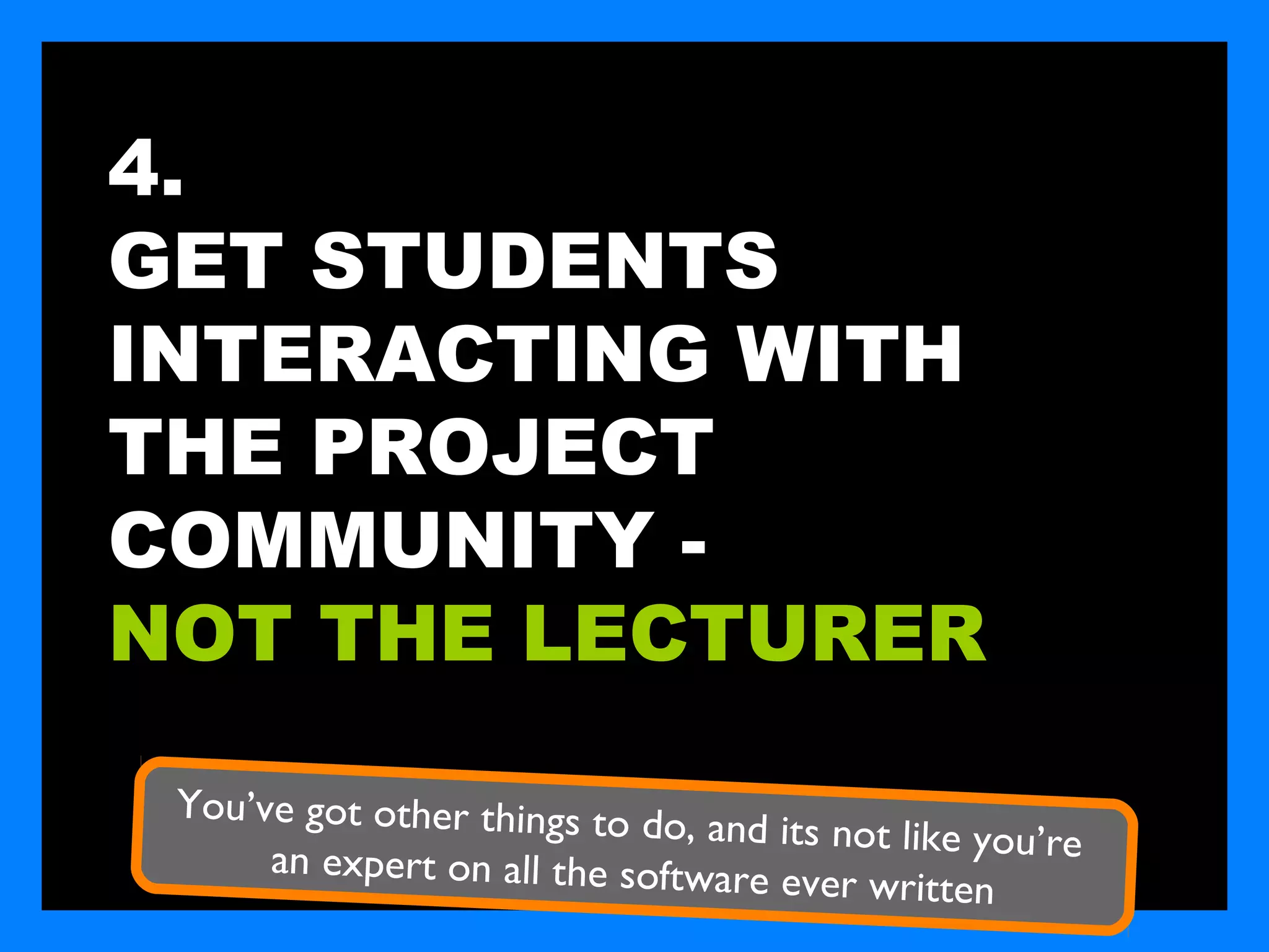 4.
GET STUDENTS
INTERACTING WITH
THE PROJECT
COMMUNITY -
NOT THE LECTURER

 You’ve got other things to do
                               , and its not like you’re
      an expert on all the software
                                     ever written
 