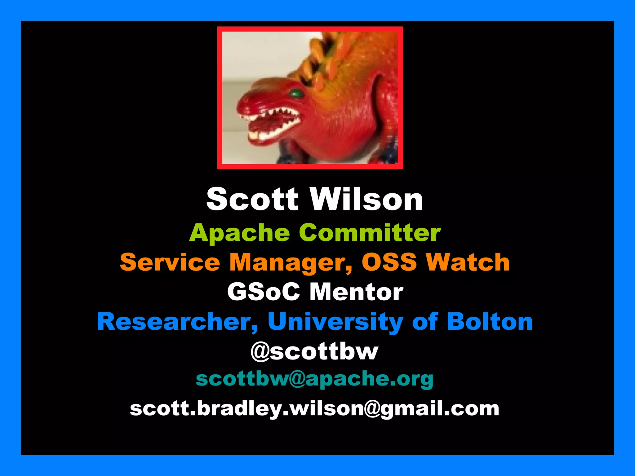 Scott Wilson
      Apache Committer
 Service Manager, OSS Watch
         GSoC Mentor
Researcher, University of Bolton
          @scottbw
        scottbw@apache.org
  scott.bradley.wilson@gmail.com
 