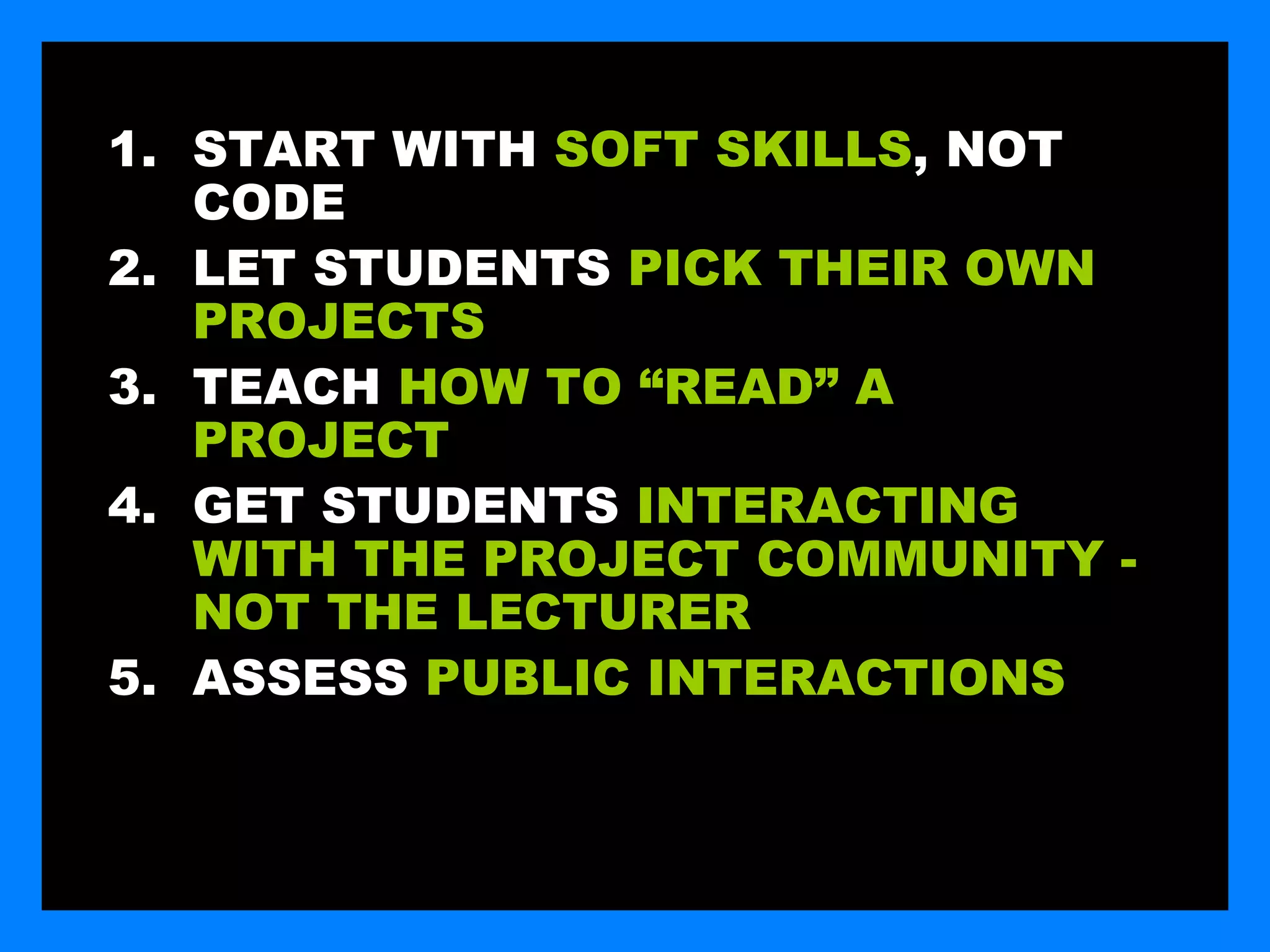 1. START WITH SOFT SKILLS, NOT
   CODE
2. LET STUDENTS PICK THEIR OWN
   PROJECTS
3. TEACH HOW TO “READ” A
   PROJECT
4. GET STUDENTS INTERACTING
   WITH THE PROJECT COMMUNITY -
   NOT THE LECTURER
5. ASSESS PUBLIC INTERACTIONS
 