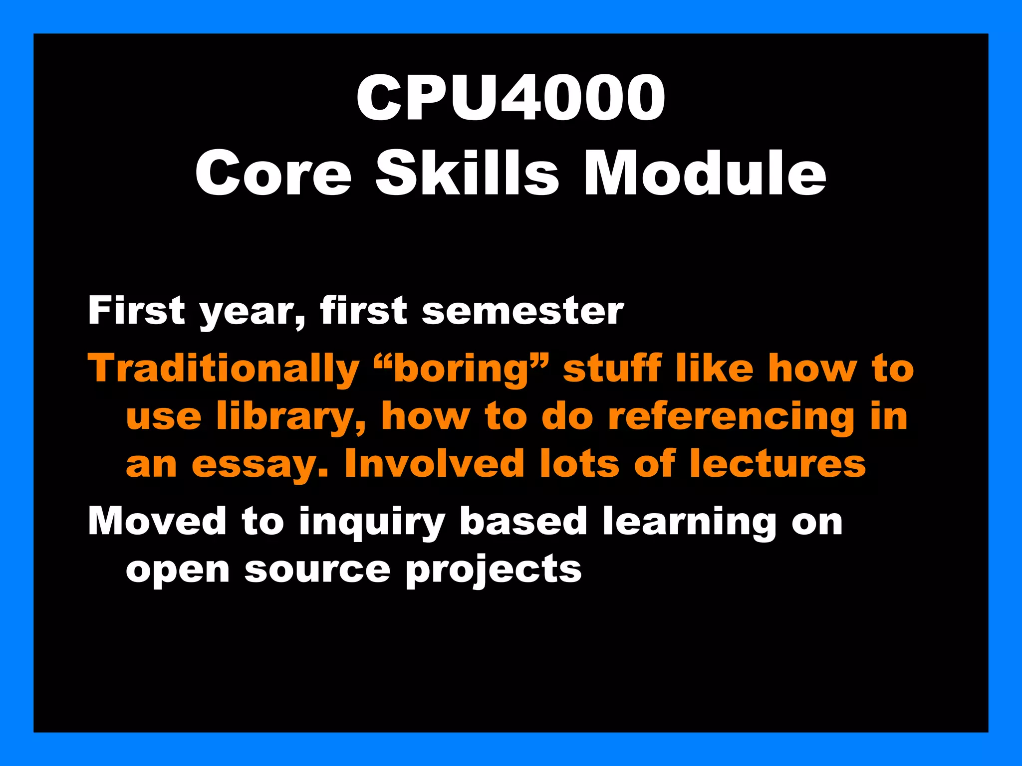 CPU4000
     Core Skills Module

First year, first semester
Traditionally “boring” stuff like how to
  use library, how to do referencing in
  an essay. Involved lots of lectures
Moved to inquiry based learning on
  open source projects
 