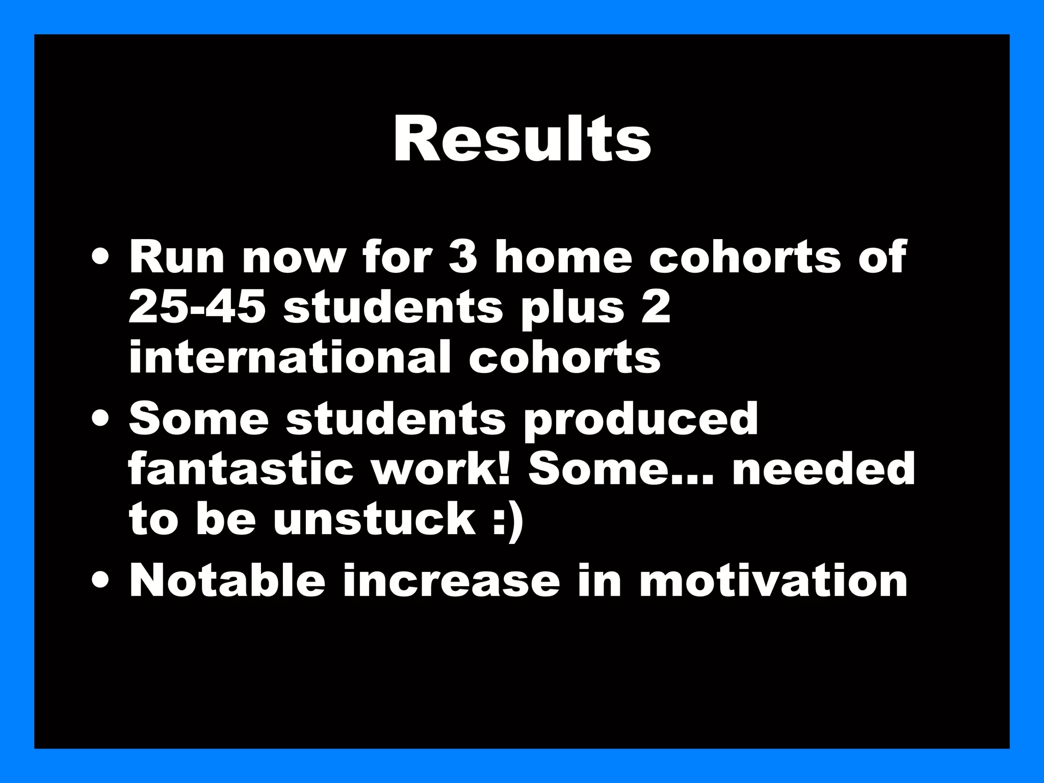 Results
• Run now for 3 home cohorts of
  25-45 students plus 2
  international cohorts
• Some students produced
  fantastic work! Some… needed
  to be unstuck :)
• Notable increase in motivation
 