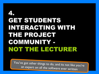 4.
GET STUDENTS
INTERACTING WITH
THE PROJECT
COMMUNITY -
NOT THE LECTURER

 You’ve got other things to do
                               , and its not like you’re
      an expert on all the software
                                     ever written
 