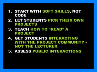 1. START WITH SOFT SKILLS, NOT
   CODE
2. LET STUDENTS PICK THEIR OWN
   PROJECTS
3. TEACH HOW TO “READ” A
   PROJECT
4. GET STUDENTS INTERACTING
   WITH THE PROJECT COMMUNITY -
   NOT THE LECTURER
5. ASSESS PUBLIC INTERACTIONS
 