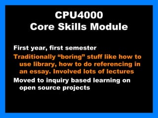 CPU4000
     Core Skills Module

First year, first semester
Traditionally “boring” stuff like how to
  use library, how to do referencing in
  an essay. Involved lots of lectures
Moved to inquiry based learning on
  open source projects
 