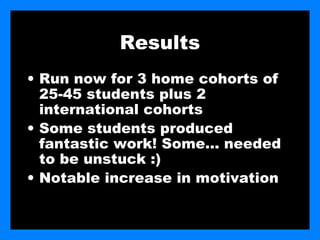 Results
• Run now for 3 home cohorts of
  25-45 students plus 2
  international cohorts
• Some students produced
  fantastic work! Some… needed
  to be unstuck :)
• Notable increase in motivation
 