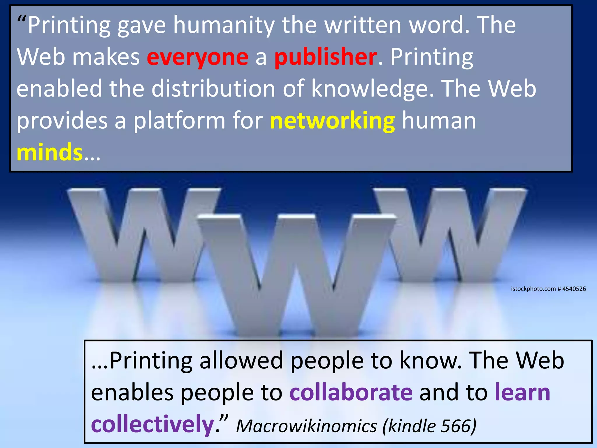 “Printing gave humanity the written word. The Web makeseveryoneapublisher.Printing enabled the distribution of knowledge. The Web provides a platform fornetworkinghuman minds…istockphoto.com # 4540526…Printing allowed people to know. The Web enables people to collaborateand to learn collectively.” Macrowikinomics (kindle 566)