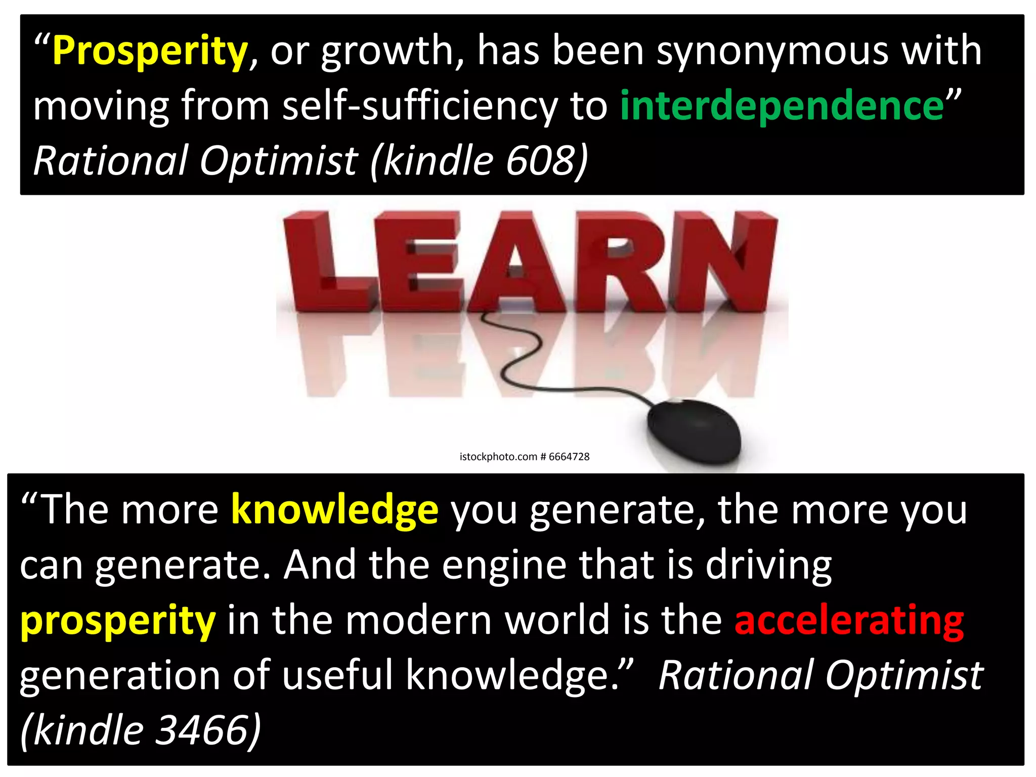 “Prosperity, or growth, has been synonymous with moving from self-sufficiency to interdependence” Rational Optimist (kindle 608)istockphoto.com # 6664728“The more knowledge you generate, the more you can generate. And the engine that is driving prosperity in the modern world is the accelerating generation of useful knowledge.”  Rational Optimist (kindle 3466)