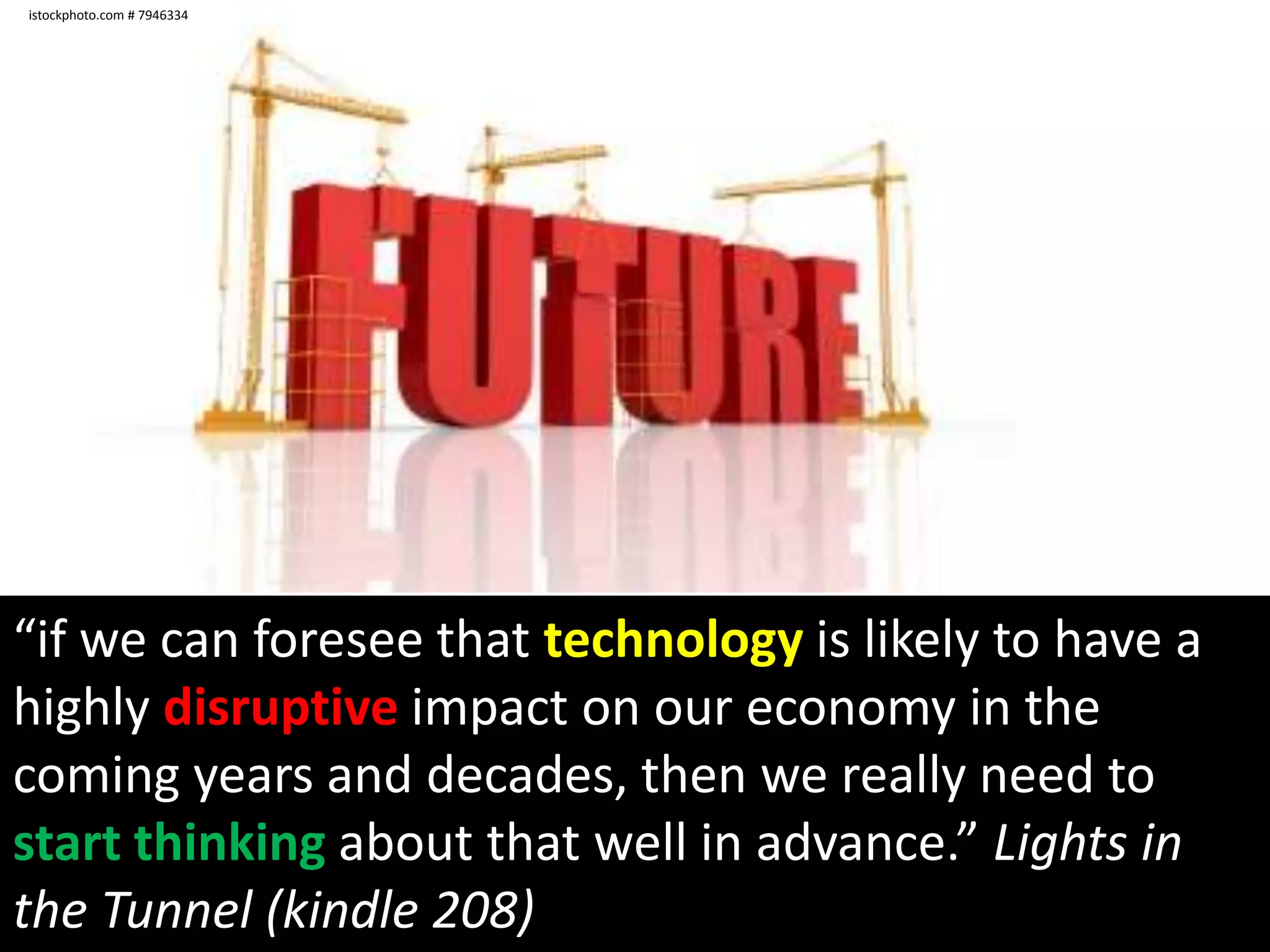 istockphoto.com # 7946334“if we can foresee that technology is likely to have a highly disruptive impact on our economy in the coming years and decades, then we really need to start thinking about that well in advance.” Lights in the Tunnel (kindle 208)