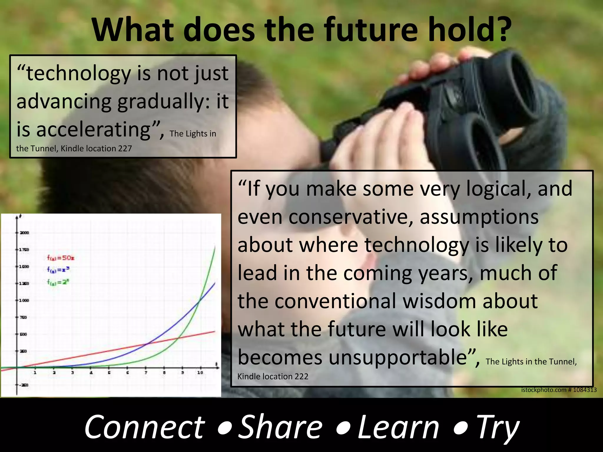 What does the future hold?“technology is not just advancing gradually: it is accelerating”,The Lights in the Tunnel, Kindle location 227“If you make some very logical, and even conservative, assumptions about where technology is likely to lead in the coming years, much of the conventional wisdom about what the future will look like becomes unsupportable”,The Lights in the Tunnel, Kindle location 222istockphoto.com # 1084313Connect  Share  Learn  Try