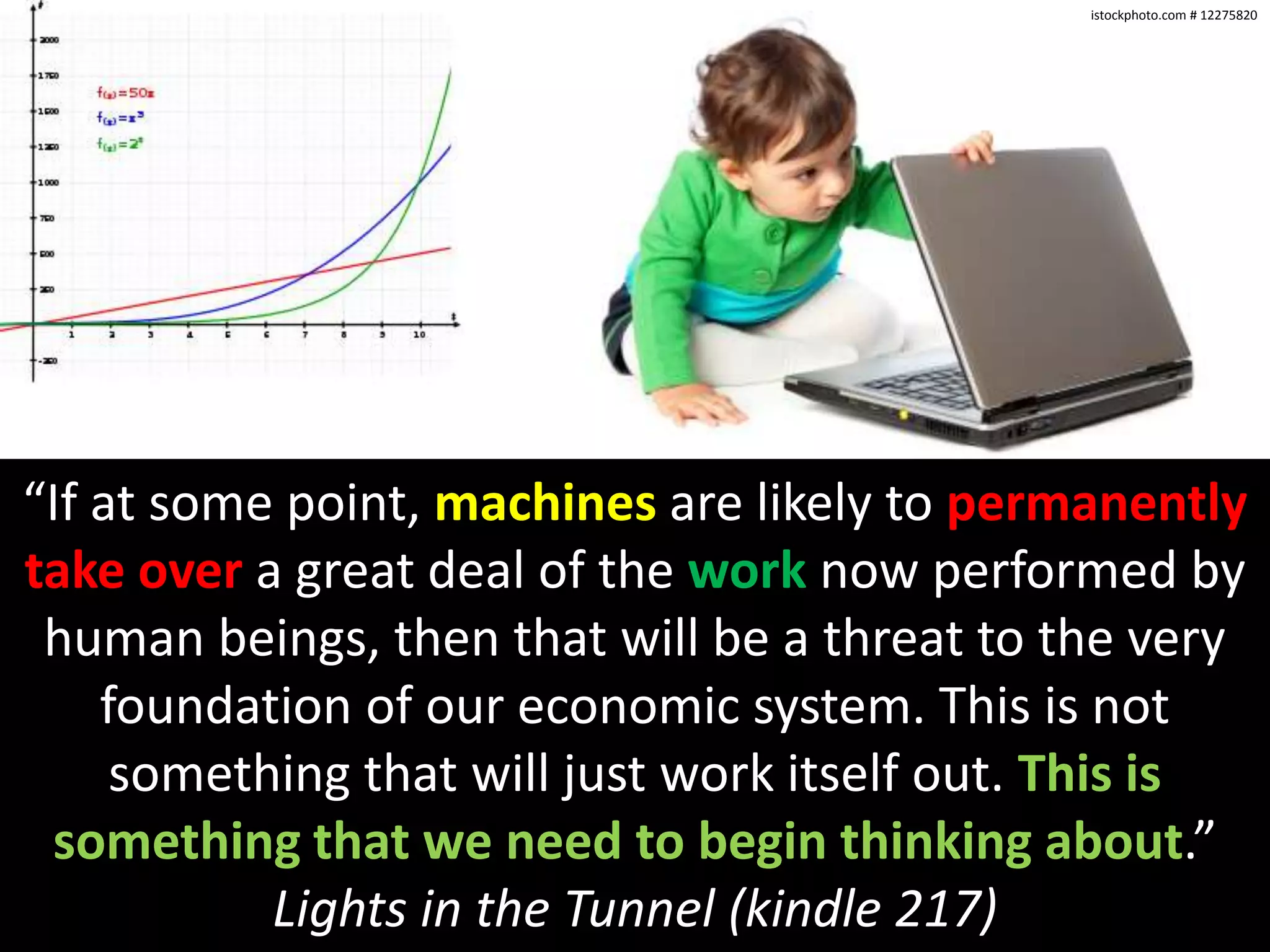 istockphoto.com # 12275820“If at some point, machines are likely to permanentlytake over a great deal of the work now performed by human beings, then that will be a threat to the very foundation of our economic system. This is not something that will just work itself out. This is something that we need to begin thinking about.” Lights in the Tunnel (kindle 217)