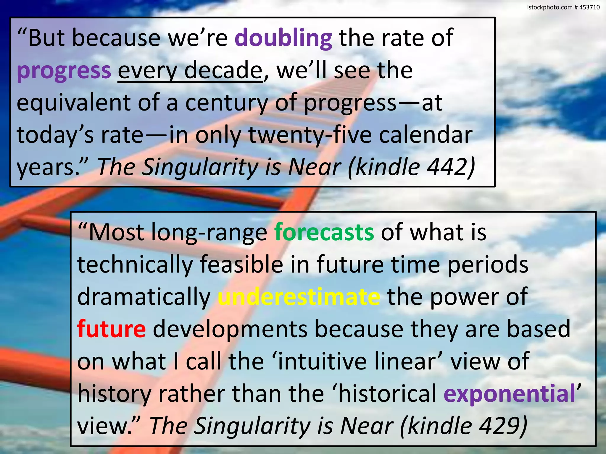 istockphoto.com # 453710“But because we’re doublingthe rate of progressevery decade, we’ll see the equivalent of a century of progress—at today’s rate—in only twenty-five calendar years.” The Singularity is Near (kindle 442)“Most long-range forecasts of what is technically feasible in future time periods dramatically underestimatethe power of future developments because they are based on what I call the ‘intuitive linear’ view of history rather than the ‘historical exponential’ view.” The Singularity is Near (kindle 429)