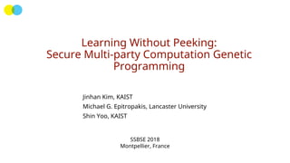 Learning Without Peeking:
Secure Multi-party Computation Genetic
Programming
Jinhan Kim, KAIST
Michael G. Epitropakis, Lancaster University
Shin Yoo, KAIST
SSBSE 2018
Montpellier, France
 