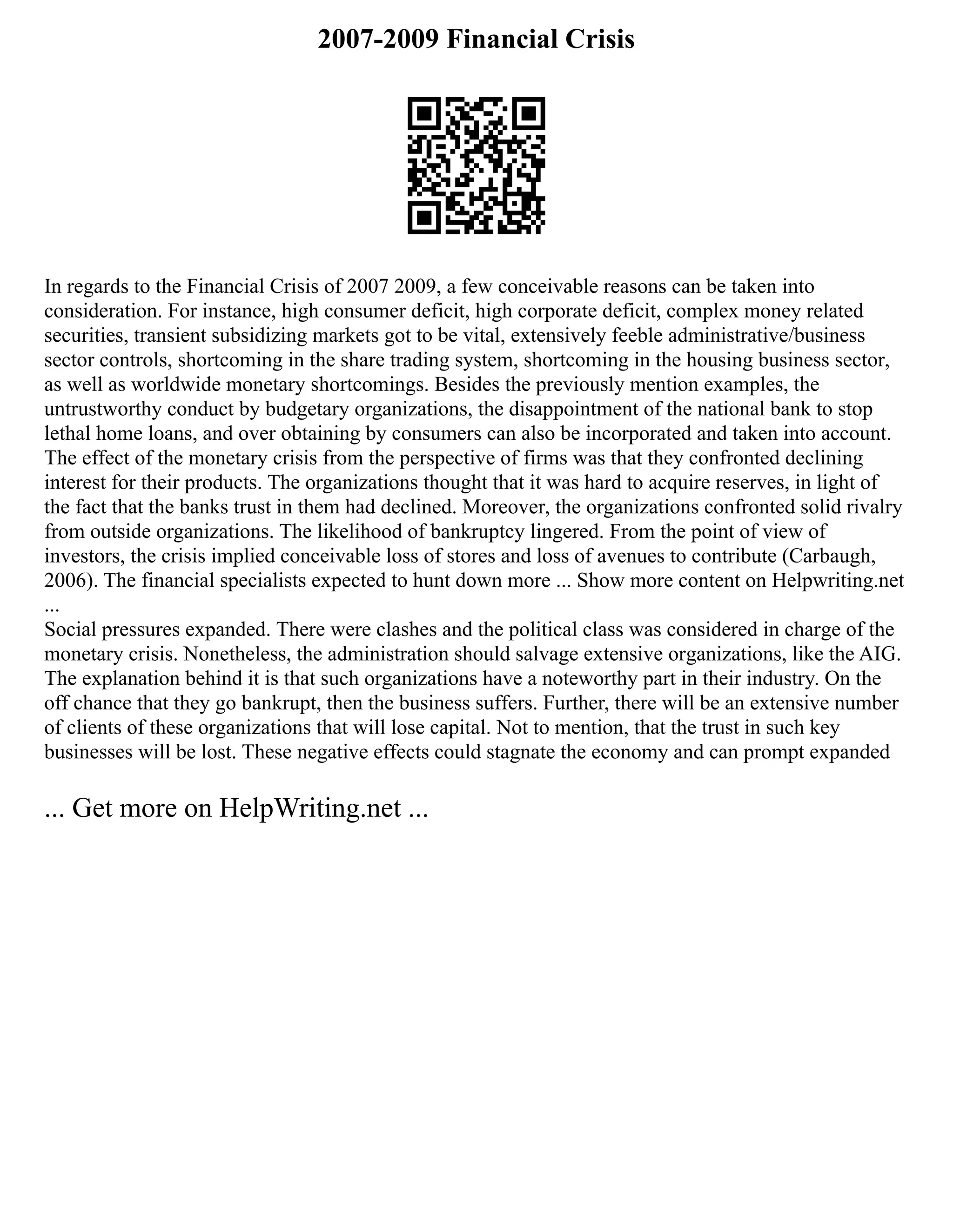 2007-2009 Financial Crisis
In regards to the Financial Crisis of 2007 2009, a few conceivable reasons can be taken into
consideration. For instance, high consumer deficit, high corporate deficit, complex money related
securities, transient subsidizing markets got to be vital, extensively feeble administrative/business
sector controls, shortcoming in the share trading system, shortcoming in the housing business sector,
as well as worldwide monetary shortcomings. Besides the previously mention examples, the
untrustworthy conduct by budgetary organizations, the disappointment of the national bank to stop
lethal home loans, and over obtaining by consumers can also be incorporated and taken into account.
The effect of the monetary crisis from the perspective of firms was that they confronted declining
interest for their products. The organizations thought that it was hard to acquire reserves, in light of
the fact that the banks trust in them had declined. Moreover, the organizations confronted solid rivalry
from outside organizations. The likelihood of bankruptcy lingered. From the point of view of
investors, the crisis implied conceivable loss of stores and loss of avenues to contribute (Carbaugh,
2006). The financial specialists expected to hunt down more ... Show more content on Helpwriting.net
...
Social pressures expanded. There were clashes and the political class was considered in charge of the
monetary crisis. Nonetheless, the administration should salvage extensive organizations, like the AIG.
The explanation behind it is that such organizations have a noteworthy part in their industry. On the
off chance that they go bankrupt, then the business suffers. Further, there will be an extensive number
of clients of these organizations that will lose capital. Not to mention, that the trust in such key
businesses will be lost. These negative effects could stagnate the economy and can prompt expanded
... Get more on HelpWriting.net ...
 