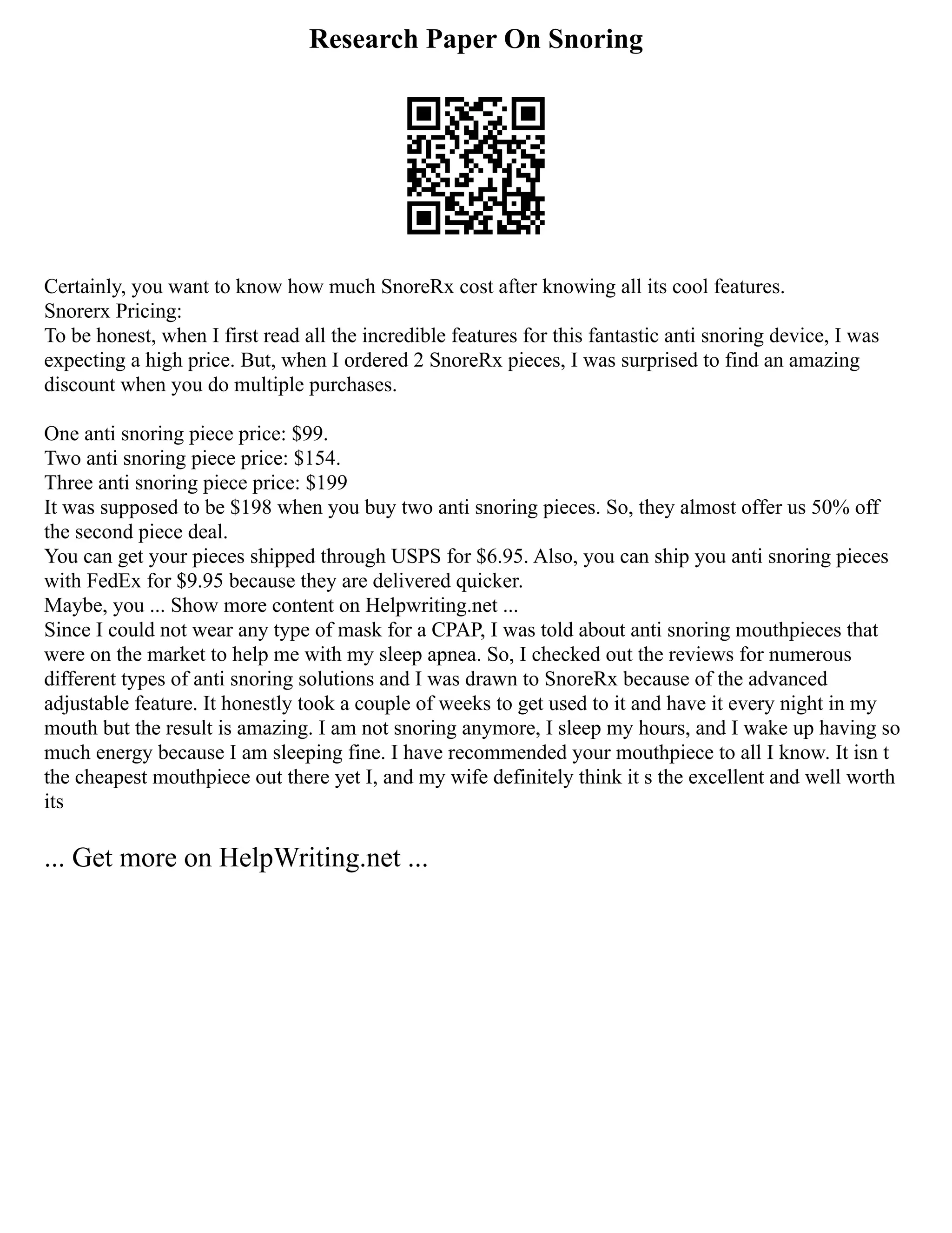 Research Paper On Snoring
Certainly, you want to know how much SnoreRx cost after knowing all its cool features.
Snorerx Pricing:
To be honest, when I first read all the incredible features for this fantastic anti snoring device, I was
expecting a high price. But, when I ordered 2 SnoreRx pieces, I was surprised to find an amazing
discount when you do multiple purchases.
One anti snoring piece price: $99.
Two anti snoring piece price: $154.
Three anti snoring piece price: $199
It was supposed to be $198 when you buy two anti snoring pieces. So, they almost offer us 50% off
the second piece deal.
You can get your pieces shipped through USPS for $6.95. Also, you can ship you anti snoring pieces
with FedEx for $9.95 because they are delivered quicker.
Maybe, you ... Show more content on Helpwriting.net ...
Since I could not wear any type of mask for a CPAP, I was told about anti snoring mouthpieces that
were on the market to help me with my sleep apnea. So, I checked out the reviews for numerous
different types of anti snoring solutions and I was drawn to SnoreRx because of the advanced
adjustable feature. It honestly took a couple of weeks to get used to it and have it every night in my
mouth but the result is amazing. I am not snoring anymore, I sleep my hours, and I wake up having so
much energy because I am sleeping fine. I have recommended your mouthpiece to all I know. It isn t
the cheapest mouthpiece out there yet I, and my wife definitely think it s the excellent and well worth
its
... Get more on HelpWriting.net ...
 