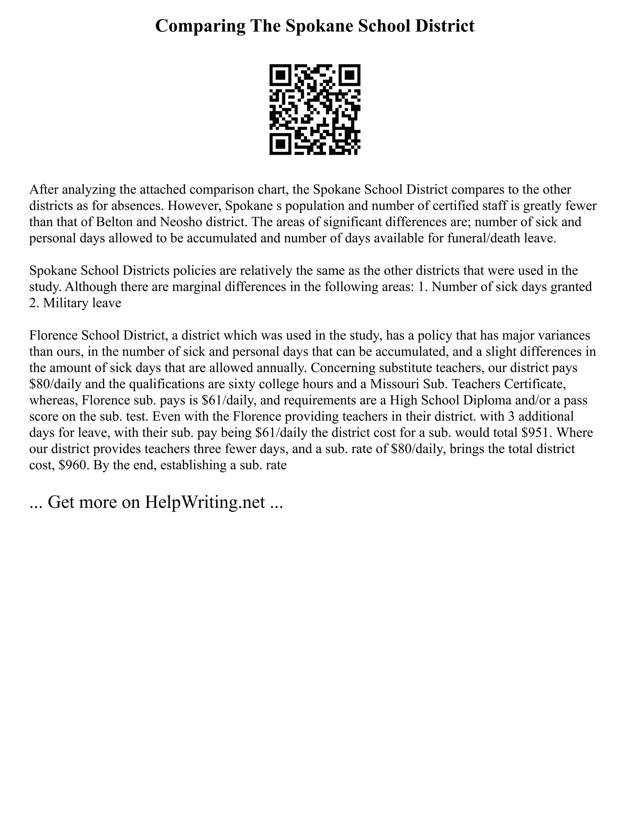 Comparing The Spokane School District
After analyzing the attached comparison chart, the Spokane School District compares to the other
districts as for absences. However, Spokane s population and number of certified staff is greatly fewer
than that of Belton and Neosho district. The areas of significant differences are; number of sick and
personal days allowed to be accumulated and number of days available for funeral/death leave.
Spokane School Districts policies are relatively the same as the other districts that were used in the
study. Although there are marginal differences in the following areas: 1. Number of sick days granted
2. Military leave
Florence School District, a district which was used in the study, has a policy that has major variances
than ours, in the number of sick and personal days that can be accumulated, and a slight differences in
the amount of sick days that are allowed annually. Concerning substitute teachers, our district pays
$80/daily and the qualifications are sixty college hours and a Missouri Sub. Teachers Certificate,
whereas, Florence sub. pays is $61/daily, and requirements are a High School Diploma and/or a pass
score on the sub. test. Even with the Florence providing teachers in their district. with 3 additional
days for leave, with their sub. pay being $61/daily the district cost for a sub. would total $951. Where
our district provides teachers three fewer days, and a sub. rate of $80/daily, brings the total district
cost, $960. By the end, establishing a sub. rate
... Get more on HelpWriting.net ...
 