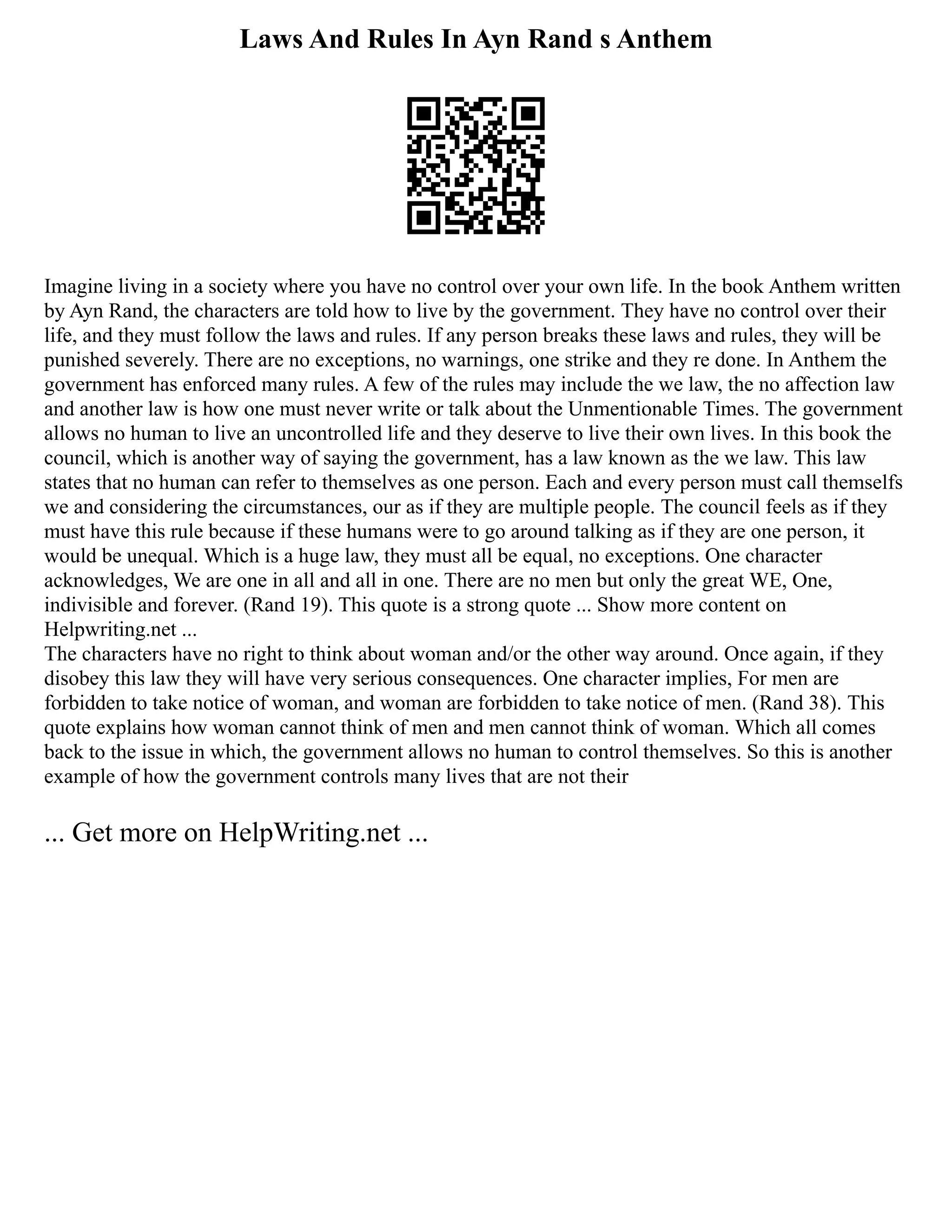 Laws And Rules In Ayn Rand s Anthem
Imagine living in a society where you have no control over your own life. In the book Anthem written
by Ayn Rand, the characters are told how to live by the government. They have no control over their
life, and they must follow the laws and rules. If any person breaks these laws and rules, they will be
punished severely. There are no exceptions, no warnings, one strike and they re done. In Anthem the
government has enforced many rules. A few of the rules may include the we law, the no affection law
and another law is how one must never write or talk about the Unmentionable Times. The government
allows no human to live an uncontrolled life and they deserve to live their own lives. In this book the
council, which is another way of saying the government, has a law known as the we law. This law
states that no human can refer to themselves as one person. Each and every person must call themselfs
we and considering the circumstances, our as if they are multiple people. The council feels as if they
must have this rule because if these humans were to go around talking as if they are one person, it
would be unequal. Which is a huge law, they must all be equal, no exceptions. One character
acknowledges, We are one in all and all in one. There are no men but only the great WE, One,
indivisible and forever. (Rand 19). This quote is a strong quote ... Show more content on
Helpwriting.net ...
The characters have no right to think about woman and/or the other way around. Once again, if they
disobey this law they will have very serious consequences. One character implies, For men are
forbidden to take notice of woman, and woman are forbidden to take notice of men. (Rand 38). This
quote explains how woman cannot think of men and men cannot think of woman. Which all comes
back to the issue in which, the government allows no human to control themselves. So this is another
example of how the government controls many lives that are not their
... Get more on HelpWriting.net ...
 