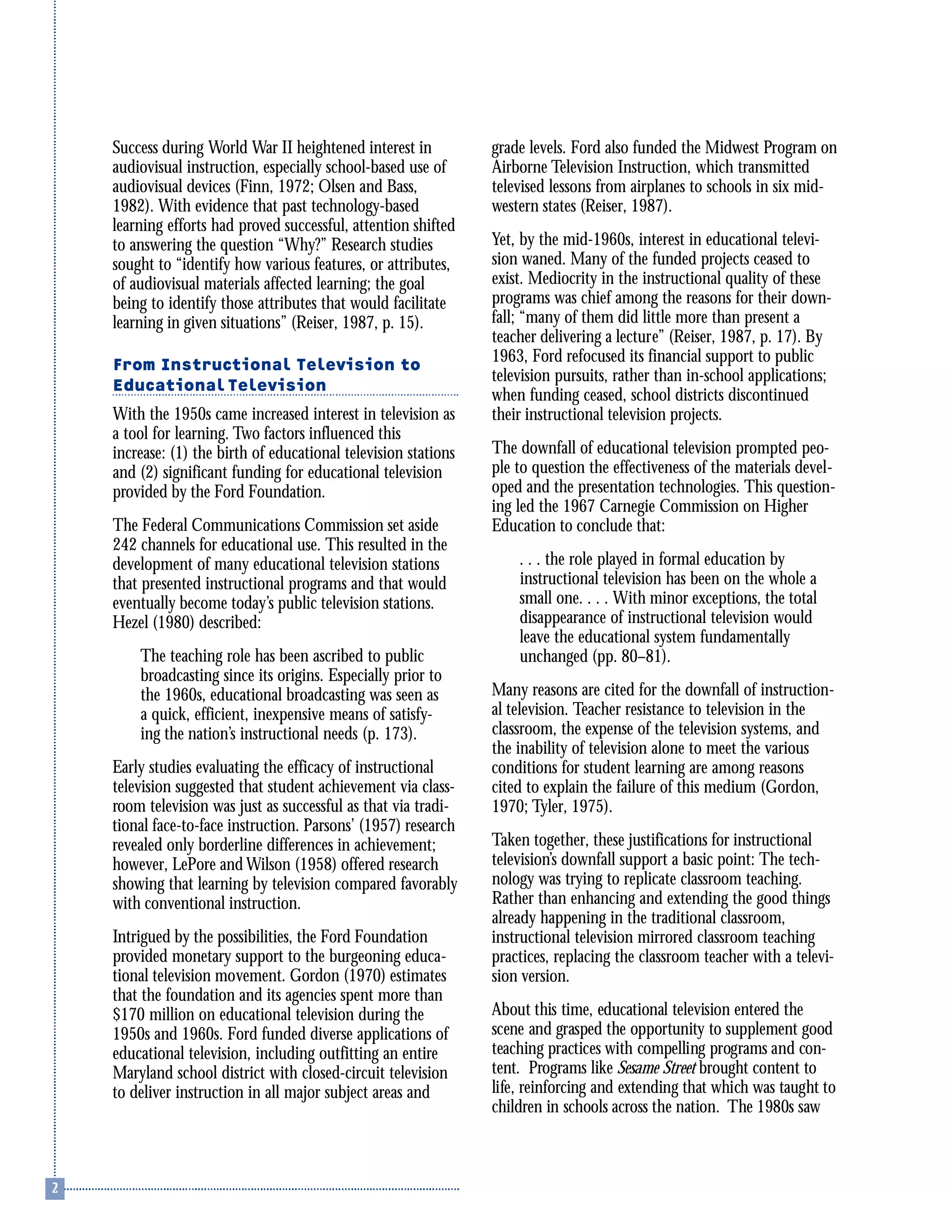 Success during World War II heightened interest in
audiovisual instruction, especially school-based use of
audiovisual devices (Finn, 1972; Olsen and Bass,
1982). With evidence that past technology-based
learning efforts had proved successful, attention shifted
to answering the question “Why?” Research studies
sought to “identify how various features, or attributes,
of audiovisual materials affected learning; the goal
being to identify those attributes that would facilitate
learning in given situations” (Reiser, 1987, p. 15).
From Instructional Television to
Educational Television
With the 1950s came increased interest in television as
a tool for learning. Two factors influenced this
increase: (1) the birth of educational television stations
and (2) significant funding for educational television
provided by the Ford Foundation.
The Federal Communications Commission set aside
242 channels for educational use. This resulted in the
development of many educational television stations
that presented instructional programs and that would
eventually become today’s public television stations.
Hezel (1980) described:
The teaching role has been ascribed to public
broadcasting since its origins. Especially prior to
the 1960s, educational broadcasting was seen as
a quick, efficient, inexpensive means of satisfy-
ing the nation’s instructional needs (p. 173).
Early studies evaluating the efficacy of instructional
television suggested that student achievement via class-
room television was just as successful as that via tradi-
tional face-to-face instruction. Parsons’ (1957) research
revealed only borderline differences in achievement;
however, LePore and Wilson (1958) offered research
showing that learning by television compared favorably
with conventional instruction.
Intrigued by the possibilities, the Ford Foundation
provided monetary support to the burgeoning educa-
tional television movement. Gordon (1970) estimates
that the foundation and its agencies spent more than
$170 million on educational television during the
1950s and 1960s. Ford funded diverse applications of
educational television, including outfitting an entire
Maryland school district with closed-circuit television
to deliver instruction in all major subject areas and
grade levels. Ford also funded the Midwest Program on
Airborne Television Instruction, which transmitted
televised lessons from airplanes to schools in six mid-
western states (Reiser, 1987).
Yet, by the mid-1960s, interest in educational televi-
sion waned. Many of the funded projects ceased to
exist. Mediocrity in the instructional quality of these
programs was chief among the reasons for their down-
fall; “many of them did little more than present a
teacher delivering a lecture” (Reiser, 1987, p. 17). By
1963, Ford refocused its financial support to public
television pursuits, rather than in-school applications;
when funding ceased, school districts discontinued
their instructional television projects.
The downfall of educational television prompted peo-
ple to question the effectiveness of the materials devel-
oped and the presentation technologies. This question-
ing led the 1967 Carnegie Commission on Higher
Education to conclude that:
. . . the role played in formal education by
instructional television has been on the whole a
small one. . . . With minor exceptions, the total
disappearance of instructional television would
leave the educational system fundamentally
unchanged (pp. 80–81).
Many reasons are cited for the downfall of instruction-
al television. Teacher resistance to television in the
classroom, the expense of the television systems, and
the inability of television alone to meet the various
conditions for student learning are among reasons
cited to explain the failure of this medium (Gordon,
1970; Tyler, 1975).
Taken together, these justifications for instructional
television’s downfall support a basic point: The tech-
nology was trying to replicate classroom teaching.
Rather than enhancing and extending the good things
already happening in the traditional classroom,
instructional television mirrored classroom teaching
practices, replacing the classroom teacher with a televi-
sion version.
About this time, educational television entered the
scene and grasped the opportunity to supplement good
teaching practices with compelling programs and con-
tent. Programs like Sesame Street brought content to
life, reinforcing and extending that which was taught to
children in schools across the nation. The 1980s saw
 