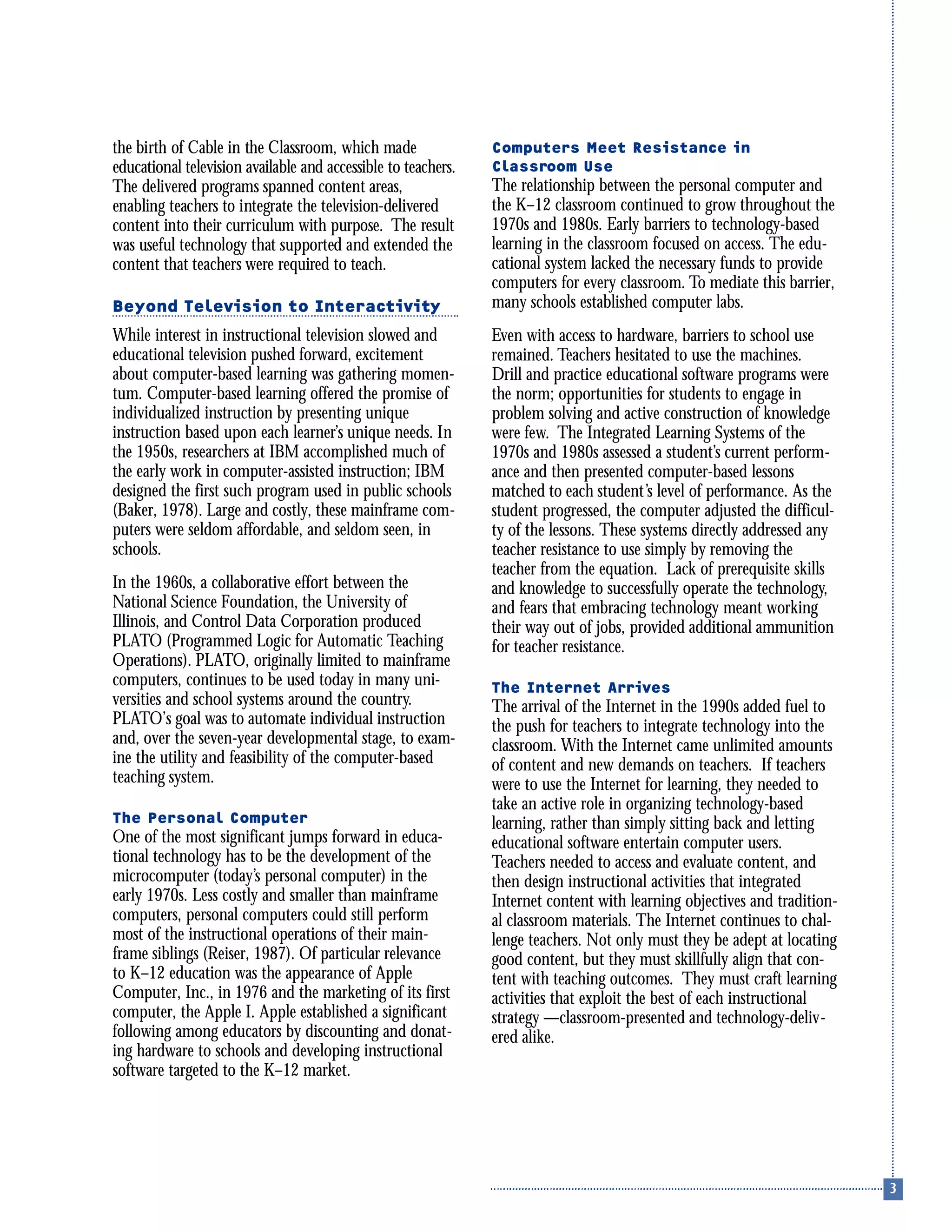 the birth of Cable in the Classroom, which made
educational television available and accessible to teachers.
The delivered programs spanned content areas,
enabling teachers to integrate the television-delivered
content into their curriculum with purpose. The result
was useful technology that supported and extended the
content that teachers were required to teach.
Beyond Television to Interactivity
While interest in instructional television slowed and
educational television pushed forward, excitement
about computer-based learning was gathering momen-
tum. Computer-based learning offered the promise of
individualized instruction by presenting unique
instruction based upon each learner’s unique needs. In
the 1950s, researchers at IBM accomplished much of
the early work in computer-assisted instruction; IBM
designed the first such program used in public schools
(Baker, 1978). Large and costly, these mainframe com-
puters were seldom affordable, and seldom seen, in
schools.
In the 1960s, a collaborative effort between the
National Science Foundation, the University of
Illinois, and Control Data Corporation produced
PLATO (Programmed Logic for Automatic Teaching
Operations). PLATO, originally limited to mainframe
computers, continues to be used today in many uni-
versities and school systems around the country.
PLATO’s goal was to automate individual instruction
and, over the seven-year developmental stage, to exam-
ine the utility and feasibility of the computer-based
teaching system.
The Personal Computer
One of the most significant jumps forward in educa-
tional technology has to be the development of the
microcomputer (today’s personal computer) in the
early 1970s. Less costly and smaller than mainframe
computers, personal computers could still perform
most of the instructional operations of their main-
frame siblings (Reiser, 1987). Of particular relevance
to K–12 education was the appearance of Apple
Computer, Inc., in 1976 and the marketing of its first
computer, the Apple I. Apple established a significant
following among educators by discounting and donat-
ing hardware to schools and developing instructional
software targeted to the K–12 market.
Computers Meet Resistance in
Classroom Use
The relationship between the personal computer and
the K–12 classroom continued to grow throughout the
1970s and 1980s. Early barriers to technology-based
learning in the classroom focused on access. The edu-
cational system lacked the necessary funds to provide
computers for every classroom. To mediate this barrier,
many schools established computer labs.
Even with access to hardware, barriers to school use
remained. Teachers hesitated to use the machines.
Drill and practice educational software programs were
the norm; opportunities for students to engage in
problem solving and active construction of knowledge
were few. The Integrated Learning Systems of the
1970s and 1980s assessed a student’s current perform-
ance and then presented computer-based lessons
matched to each student’s level of performance. As the
student progressed, the computer adjusted the difficul-
ty of the lessons. These systems directly addressed any
teacher resistance to use simply by removing the
teacher from the equation. Lack of prerequisite skills
and knowledge to successfully operate the technology,
and fears that embracing technology meant working
their way out of jobs, provided additional ammunition
for teacher resistance.
The Internet Arrives
The arrival of the Internet in the 1990s added fuel to
the push for teachers to integrate technology into the
classroom. With the Internet came unlimited amounts
of content and new demands on teachers. If teachers
were to use the Internet for learning, they needed to
take an active role in organizing technology-based
learning, rather than simply sitting back and letting
educational software entertain computer users.
Teachers needed to access and evaluate content, and
then design instructional activities that integrated
Internet content with learning objectives and tradition-
al classroom materials. The Internet continues to chal-
lenge teachers. Not only must they be adept at locating
good content, but they must skillfully align that con-
tent with teaching outcomes. They must craft learning
activities that exploit the best of each instructional
strategy —classroom-presented and technology-deliv-
ered alike.
 